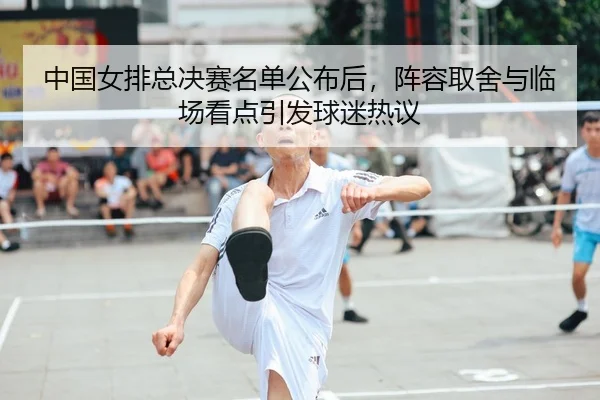 中国女排总决赛名单公布后，阵容取舍与临场看点引发球迷热议